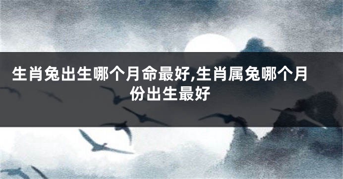 生肖兔出生哪个月命最好,生肖属兔哪个月份出生最好