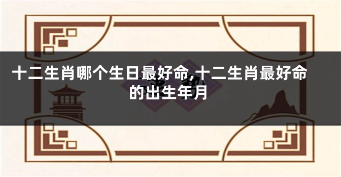 十二生肖哪个生日最好命,十二生肖最好命的出生年月