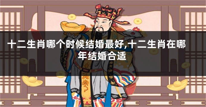 十二生肖哪个时候结婚最好,十二生肖在哪年结婚合适