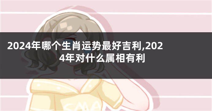 2024年哪个生肖运势最好吉利,2024年对什么属相有利