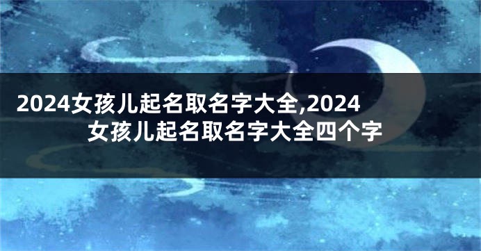 2024女孩儿起名取名字大全,2024女孩儿起名取名字大全四个字