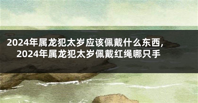 2024年属龙犯太岁应该佩戴什么东西,2024年属龙犯太岁佩戴红绳哪只手