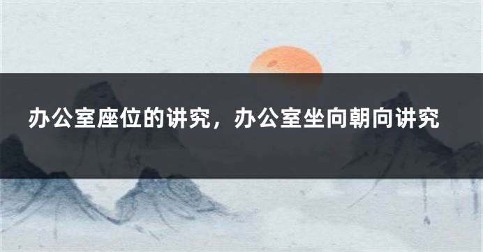 办公室座位的讲究，办公室坐向朝向讲究