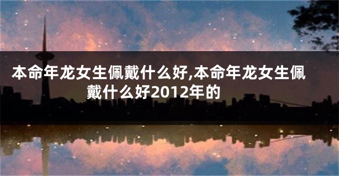 本命年龙女生佩戴什么好,本命年龙女生佩戴什么好2012年的
