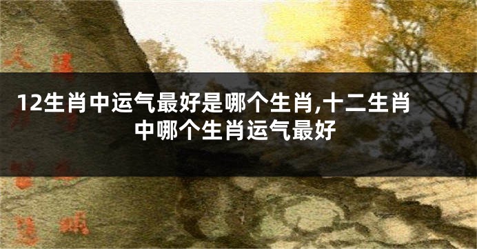 12生肖中运气最好是哪个生肖,十二生肖中哪个生肖运气最好