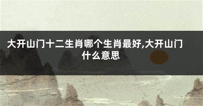 大开山门十二生肖哪个生肖最好,大开山门什么意思