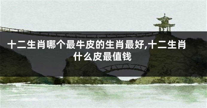 十二生肖哪个最牛皮的生肖最好,十二生肖什么皮最值钱