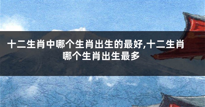 十二生肖中哪个生肖出生的最好,十二生肖哪个生肖出生最多