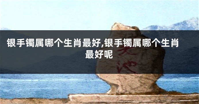 银手镯属哪个生肖最好,银手镯属哪个生肖最好呢