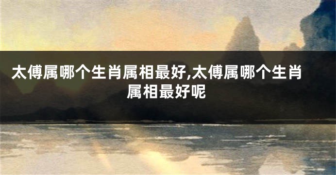 太傅属哪个生肖属相最好,太傅属哪个生肖属相最好呢