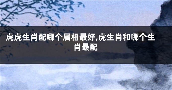 虎虎生肖配哪个属相最好,虎生肖和哪个生肖最配