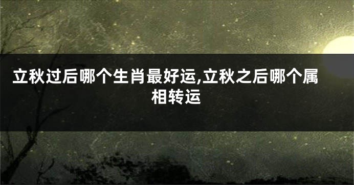 立秋过后哪个生肖最好运,立秋之后哪个属相转运