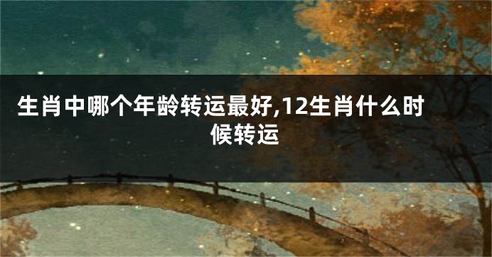 生肖中哪个年龄转运最好,12生肖什么时候转运