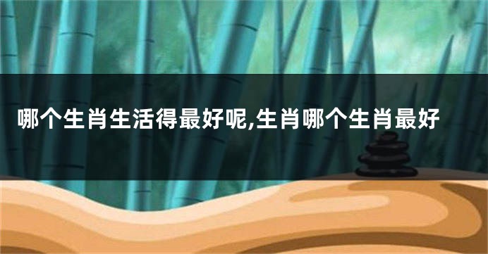 哪个生肖生活得最好呢,生肖哪个生肖最好
