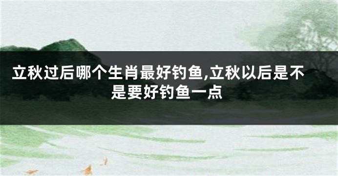 立秋过后哪个生肖最好钓鱼,立秋以后是不是要好钓鱼一点