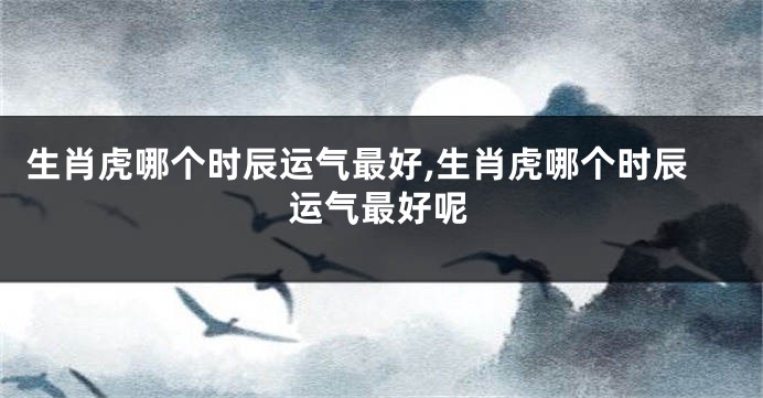 生肖虎哪个时辰运气最好,生肖虎哪个时辰运气最好呢