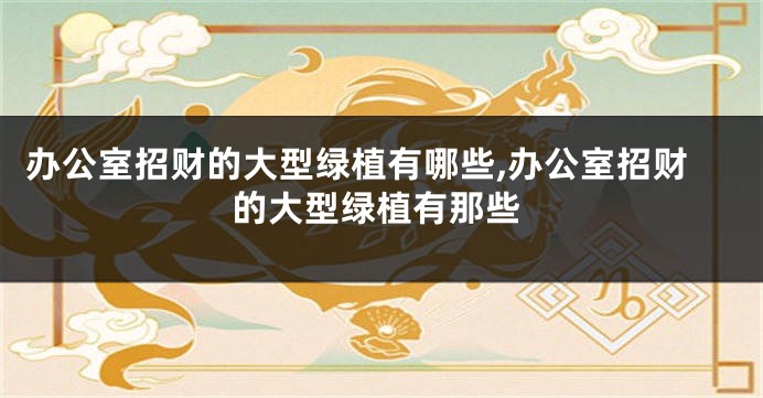 办公室招财的大型绿植有哪些,办公室招财的大型绿植有那些