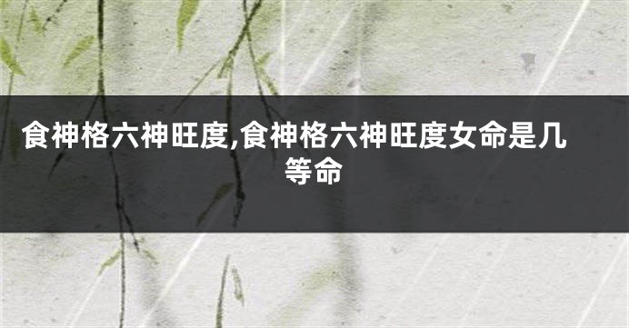 食神格六神旺度,食神格六神旺度女命是几等命
