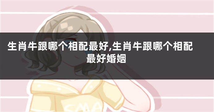 生肖牛跟哪个相配最好,生肖牛跟哪个相配最好婚姻