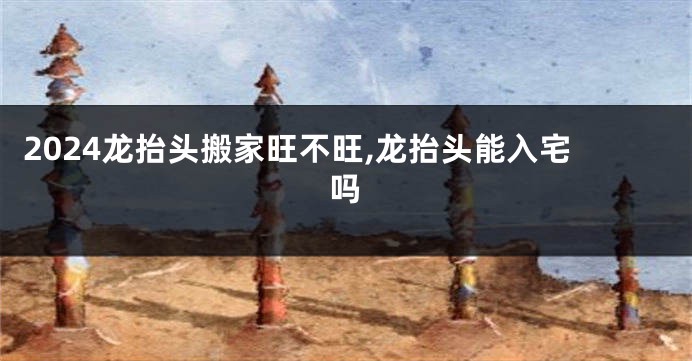 2024龙抬头搬家旺不旺,龙抬头能入宅吗