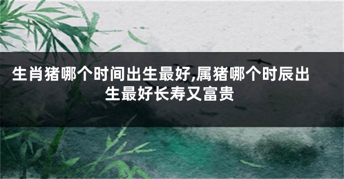 生肖猪哪个时间出生最好,属猪哪个时辰出生最好长寿又富贵