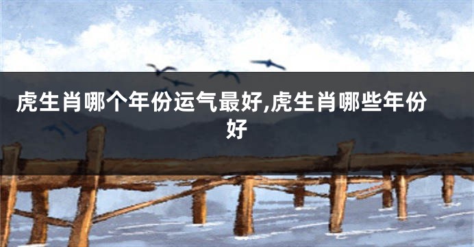 虎生肖哪个年份运气最好,虎生肖哪些年份好