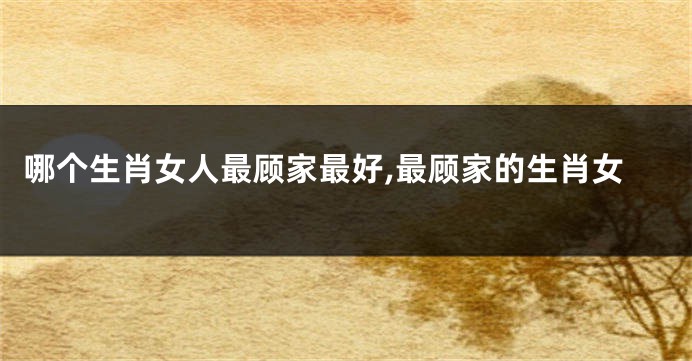 哪个生肖女人最顾家最好,最顾家的生肖女