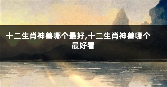 十二生肖神兽哪个最好,十二生肖神兽哪个最好看