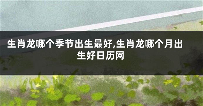 生肖龙哪个季节出生最好,生肖龙哪个月出生好日历网