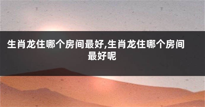 生肖龙住哪个房间最好,生肖龙住哪个房间最好呢