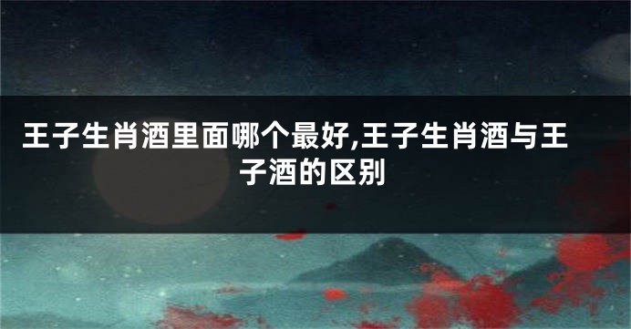 王子生肖酒里面哪个最好,王子生肖酒与王子酒的区别