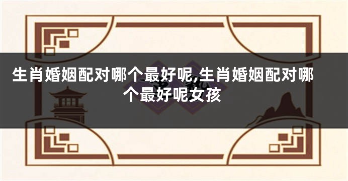 生肖婚姻配对哪个最好呢,生肖婚姻配对哪个最好呢女孩