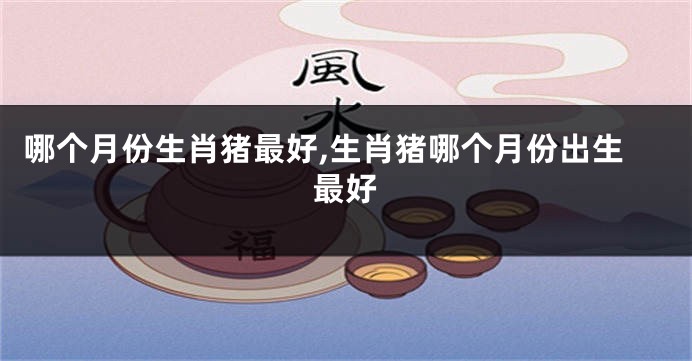 哪个月份生肖猪最好,生肖猪哪个月份出生最好