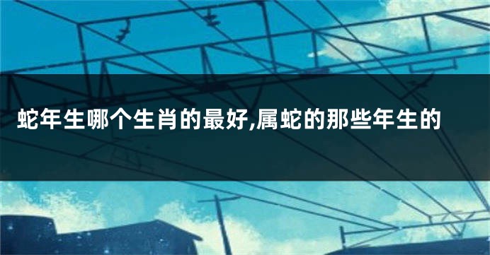 蛇年生哪个生肖的最好,属蛇的那些年生的