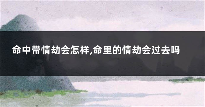 命中带情劫会怎样,命里的情劫会过去吗
