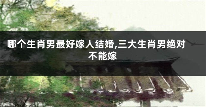 哪个生肖男最好嫁人结婚,三大生肖男绝对不能嫁