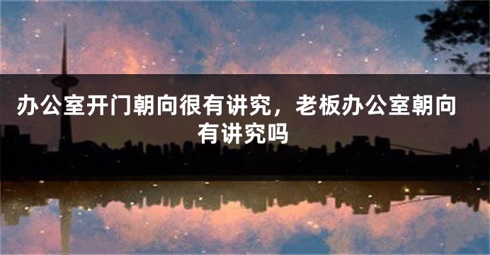 办公室开门朝向很有讲究,老板办公室朝向有讲究吗