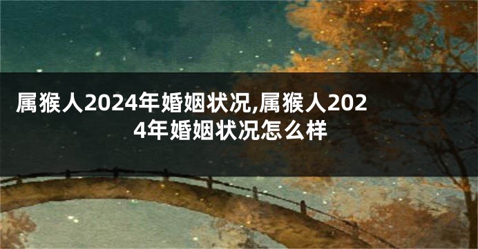 属猴人2024年婚姻状况,属猴人2024年婚姻状况怎么样