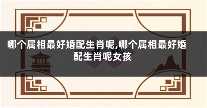 哪个属相最好婚配生肖呢,哪个属相最好婚配生肖呢女孩