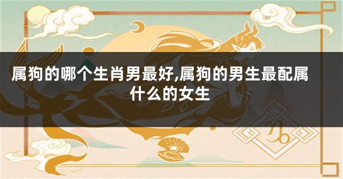 属狗的哪个生肖男最好,属狗的男生最配属什么的女生