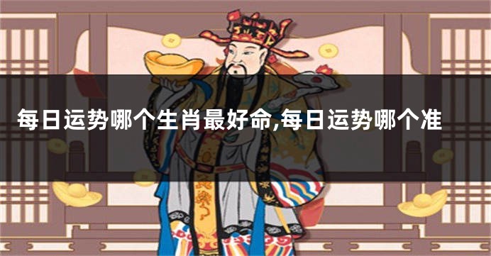 每日运势哪个生肖最好命,每日运势哪个准