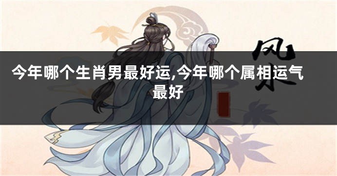 今年哪个生肖男最好运,今年哪个属相运气最好