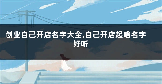 创业自己开店名字大全,自己开店起啥名字好听
