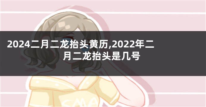 2024二月二龙抬头黄历,2022年二月二龙抬头是几号