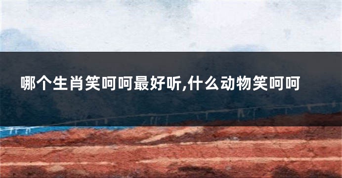 哪个生肖笑呵呵最好听,什么动物笑呵呵