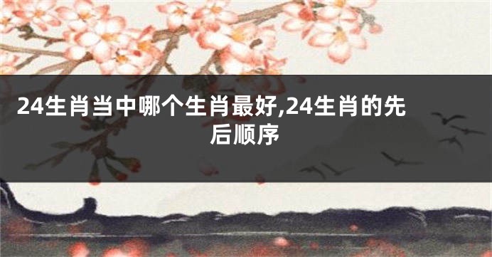 24生肖当中哪个生肖最好,24生肖的先后顺序