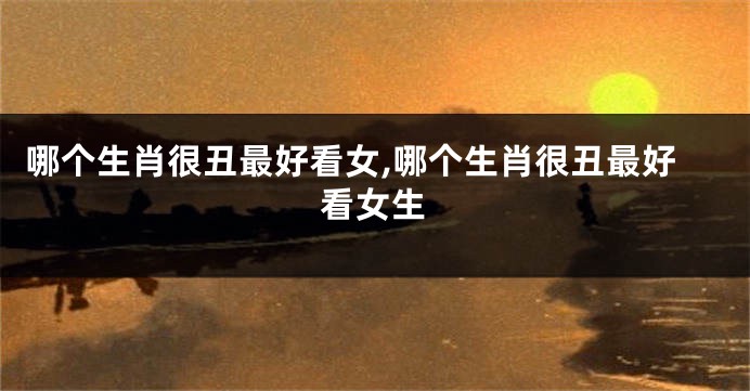 哪个生肖很丑最好看女,哪个生肖很丑最好看女生