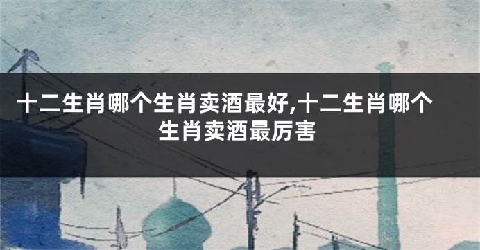 十二生肖哪个生肖卖酒最好,十二生肖哪个生肖卖酒最厉害