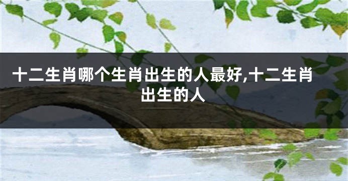 十二生肖哪个生肖出生的人最好,十二生肖出生的人