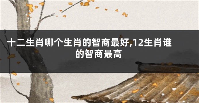 十二生肖哪个生肖的智商最好,12生肖谁的智商最高
